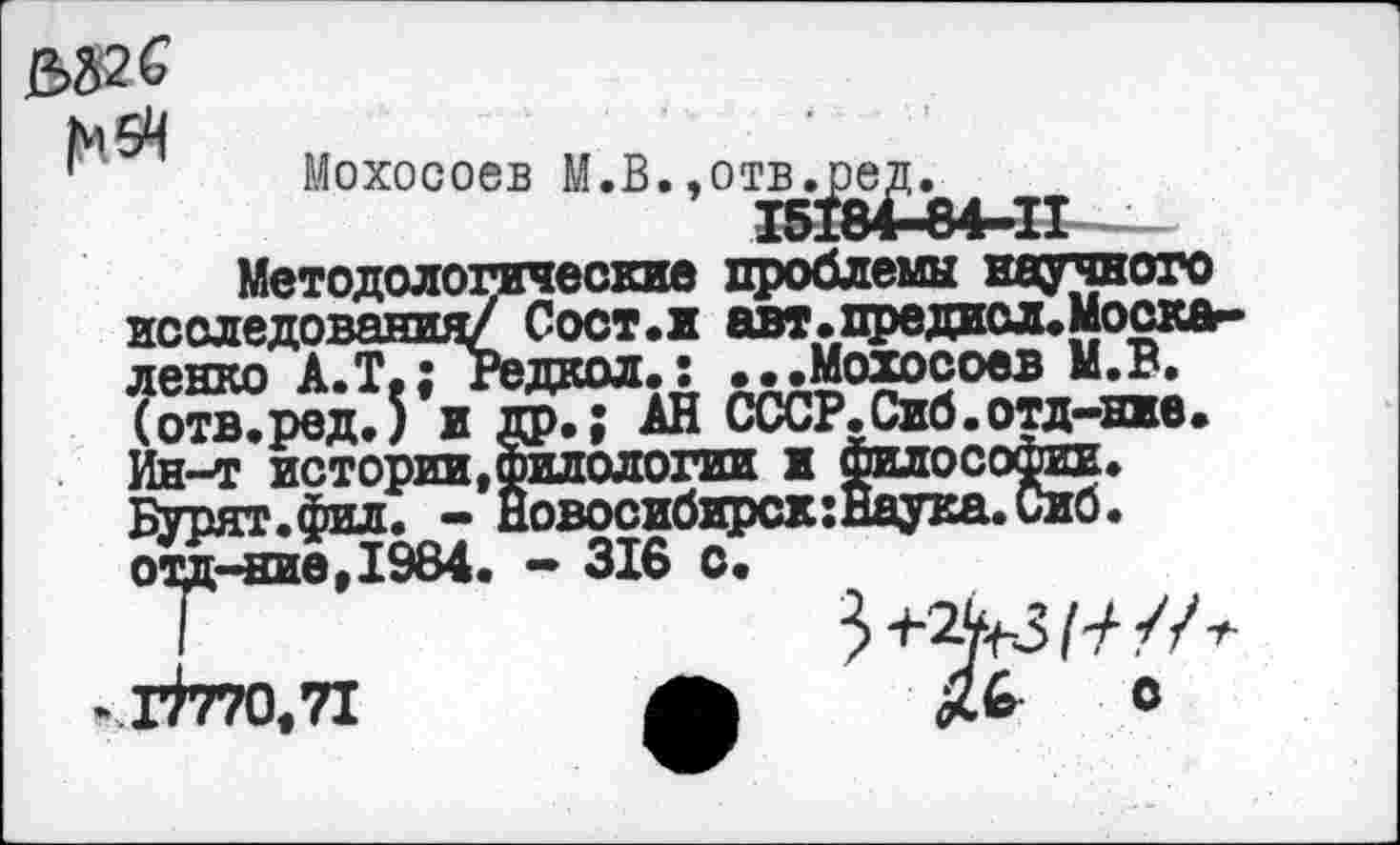 ﻿582 С
М5Ч
Мохосоев М.В. ,отв^^.^^
Методологические проблемы научного исследования/ Сост.и авт.предисл.Моска-ленко А.Т.; Редкол.: •• .Мохосоев М.В. (отв.ред.) и др.; АН СССР.Сиб.отд-нже. Ин-т истории »Филологии х Филосорт. Бурят.фил. - Новосибирск: Наука. Сиб. отд-ние,1984. - 316 о.
I
кГ7770,71	ф	О